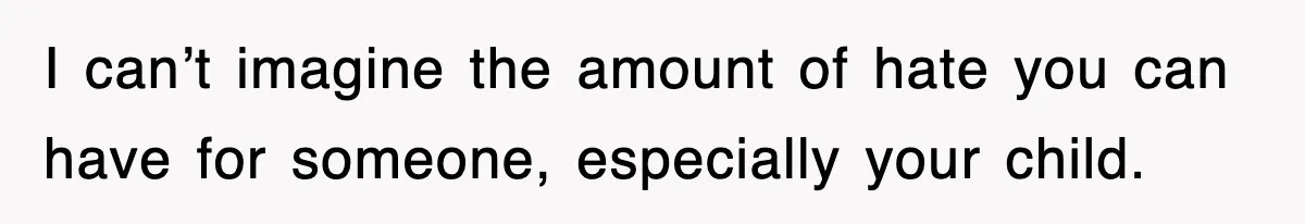 I can’t imagine the amount of hate you can have for someone, especially your child.