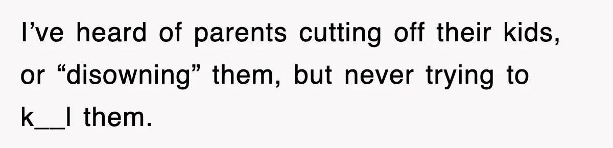 I’ve heard of parents cutting off their kids, or “disowning” them, but never trying to k__l them.