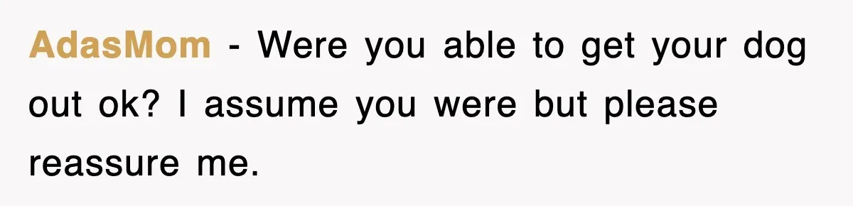 AdasMom − Were you able to get your dog out ok? I assume you were but please reassure me.