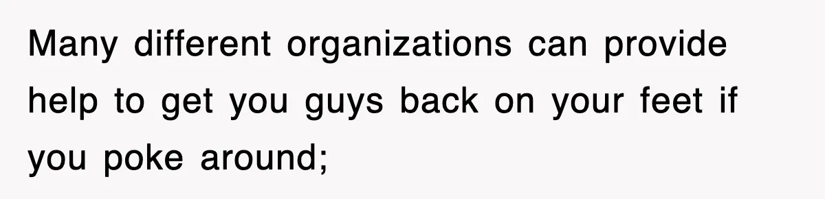 Many different organizations can provide help to get you guys back on your feet if you poke around;