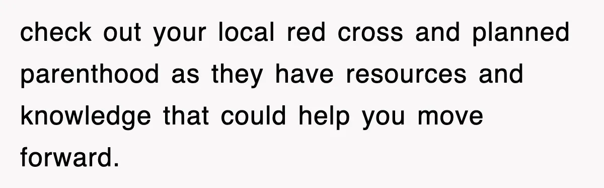 check out your local red cross and planned parenthood as they have resources and knowledge that could help you move forward.