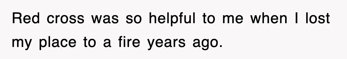 Red cross was so helpful to me when I lost my place to a fire years ago.