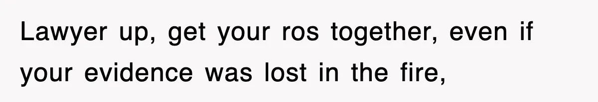 Lawyer up, get your ros together, even if your evidence was lost in the fire,
