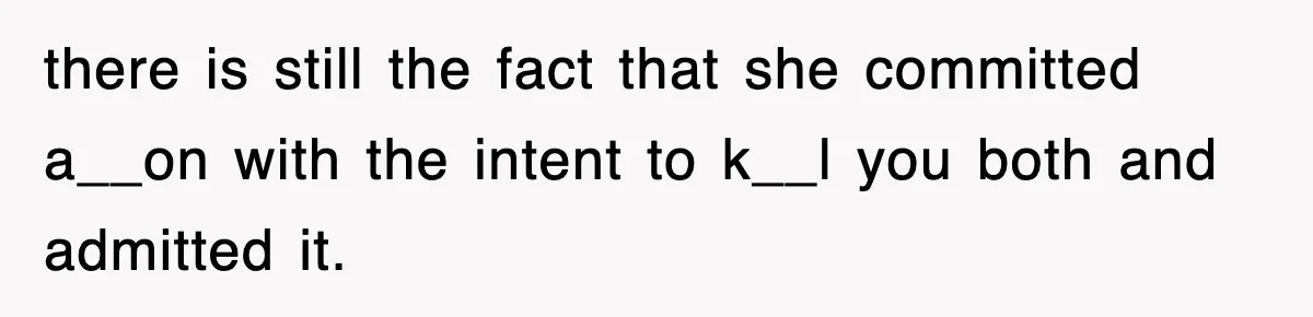 there is still the fact that she committed a__on with the intent to k__l you both and admitted it.