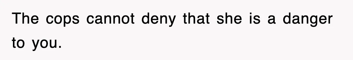 The cops cannot deny that she is a danger to you.