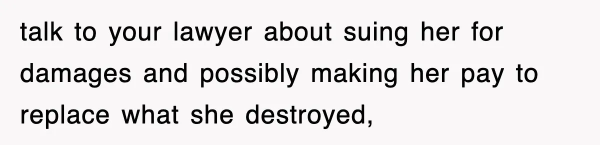 talk to your lawyer about suing her for damages and possibly making her pay to replace what she destroyed,