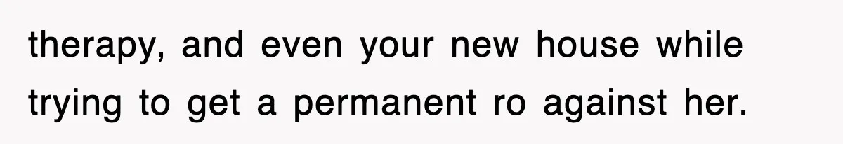 therapy, and even your new house while trying to get a permanent ro against her.