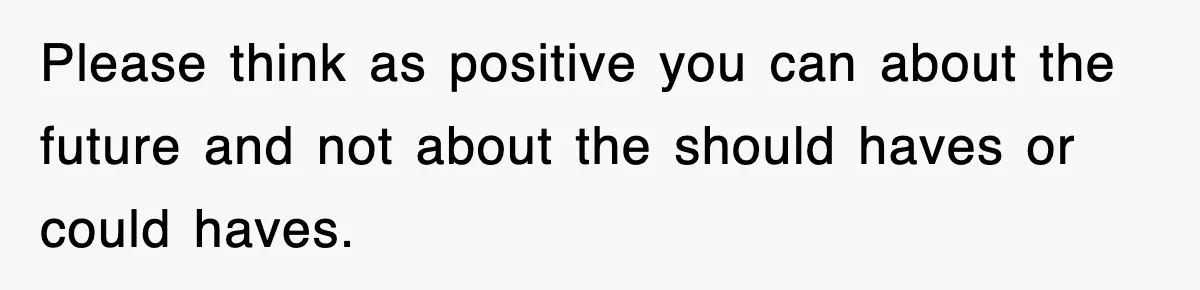 Please think as positive you can about the future and not about the should haves or could haves.