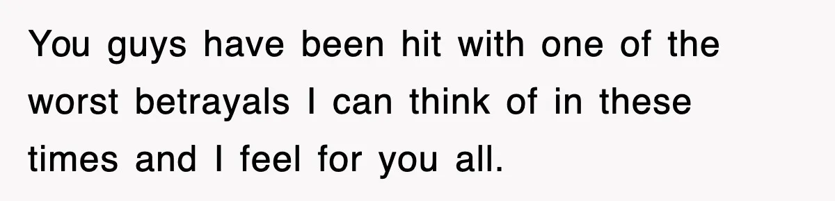 You guys have been hit with one of the worst betrayals I can think of in these times and I feel for you all.