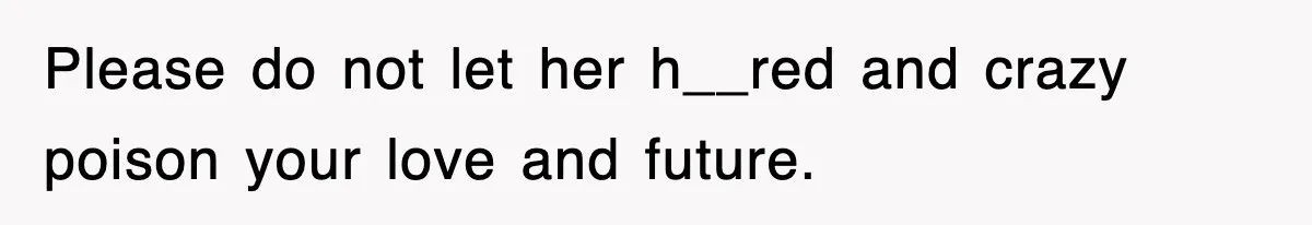 Please do not let her h__red and crazy poison your love and future.