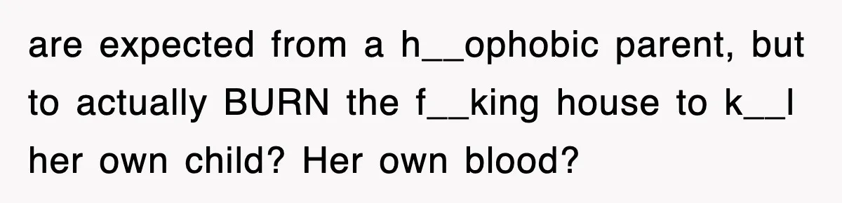 are expected from a h__ophobic parent, but to actually BURN the f__king house to k__l her own child? Her own blood?