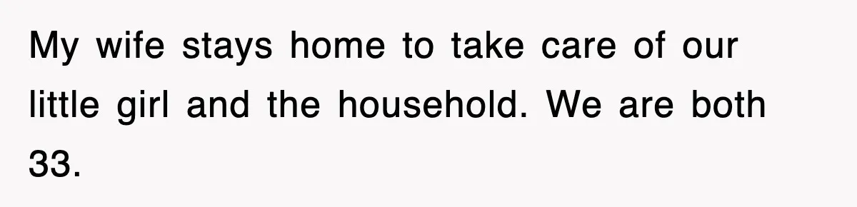 My wife stays home to take care of our little girl and the household. We are both 33.