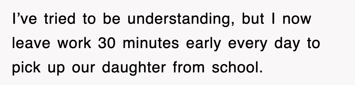 I’ve tried to be understanding, but I now leave work 30 minutes early every day to pick up our daughter from school.