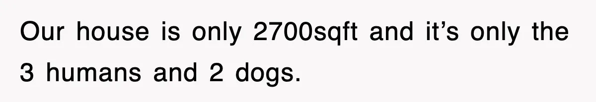 Our house is only 2700sqft and it’s only the 3 humans and 2 dogs.