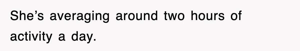 She’s averaging around two hours of activity a day.