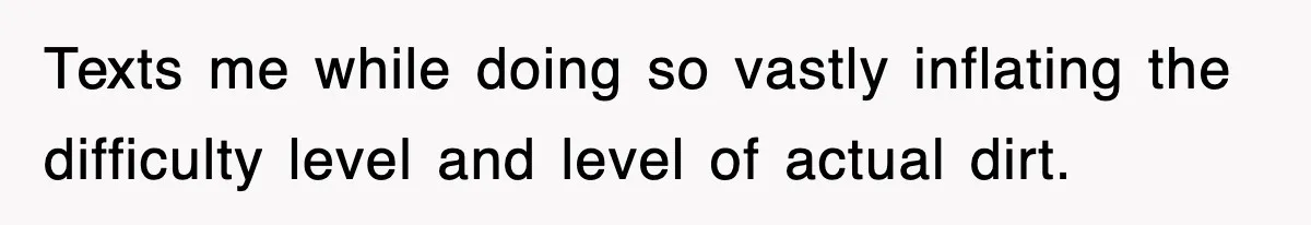 Texts me while doing so vastly inflating the difficulty level and level of actual dirt.