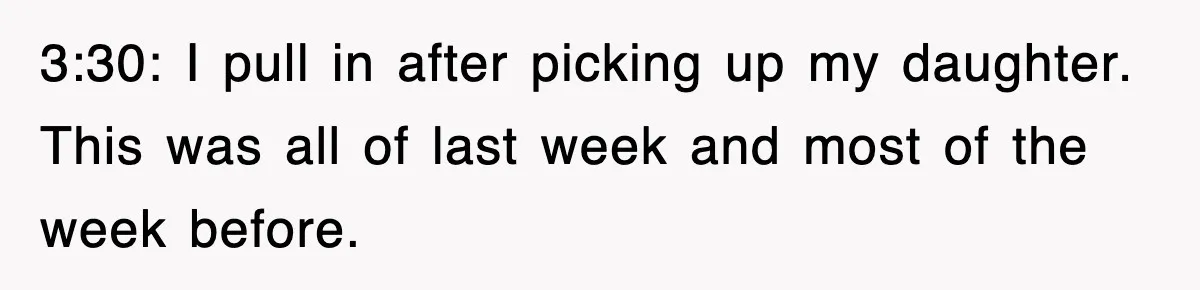 3:30: I pull in after picking up my daughter. This was all of last week and most of the week before.