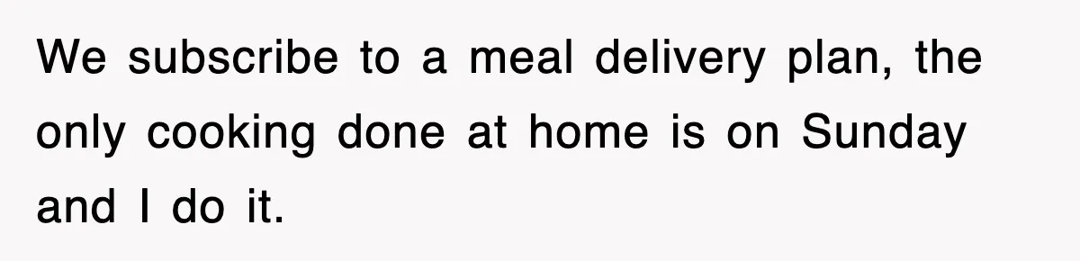 We subscribe to a meal delivery plan, the only cooking done at home is on Sunday and I do it.