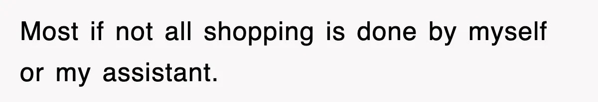 Most if not all shopping is done by myself or my assistant.