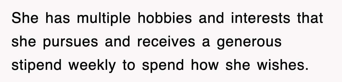 She has multiple hobbies and interests that she pursues and receives a generous stipend weekly to spend how she wishes.