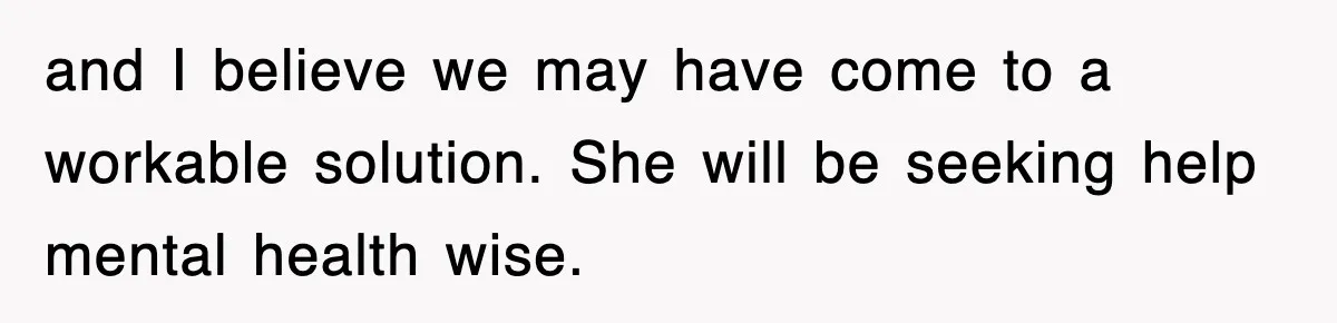 and I believe we may have come to a workable solution. She will be seeking help mental health wise.