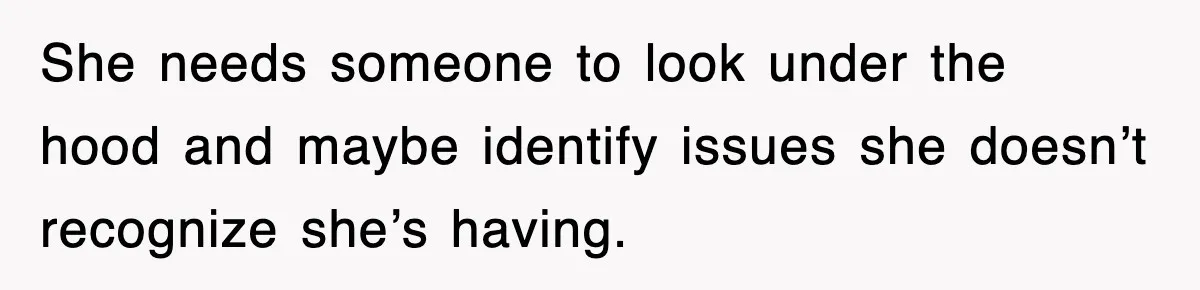 She needs someone to look under the hood and maybe identify issues she doesn’t recognize she’s having.