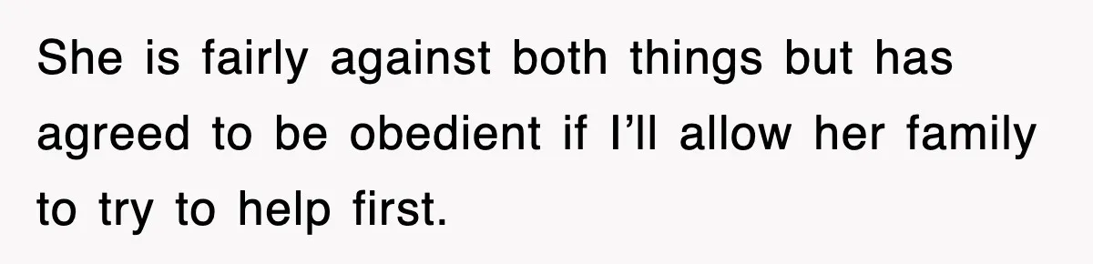 She is fairly against both things but has agreed to be obedient if I’ll allow her family to try to help first.