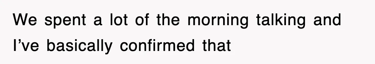We spent a lot of the morning talking and I’ve basically confirmed that