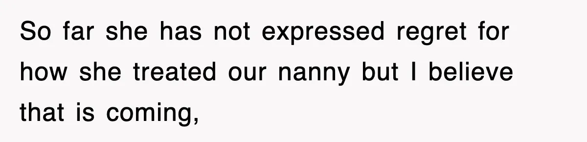So far she has not expressed regret for how she treated our nanny but I believe that is coming,
