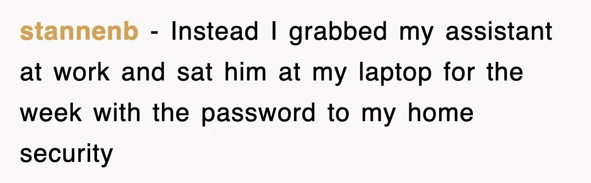 stannenb − Instead I grabbed my assistant at work and sat him at my laptop for the week with the password to my home security