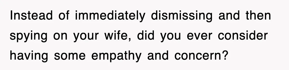 Instead of immediately dismissing and then spying on your wife, did you ever consider having some empathy and concern?