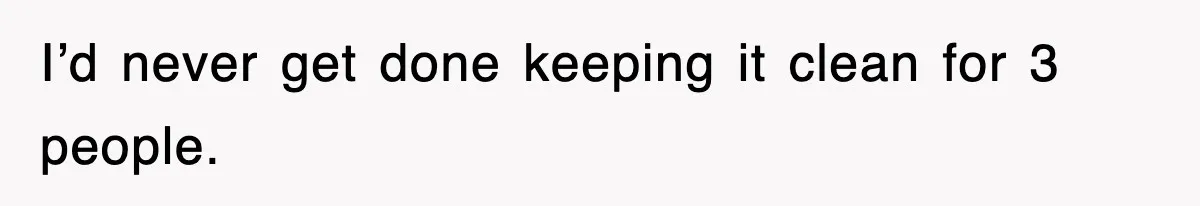 I’d never get done keeping it clean for 3 people.