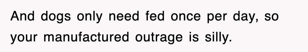 And dogs only need fed once per day, so your manufactured outrage is silly.