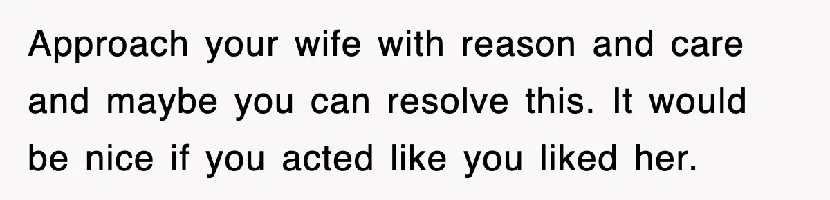 Approach your wife with reason and care and maybe you can resolve this. It would be nice if you acted like you liked her.