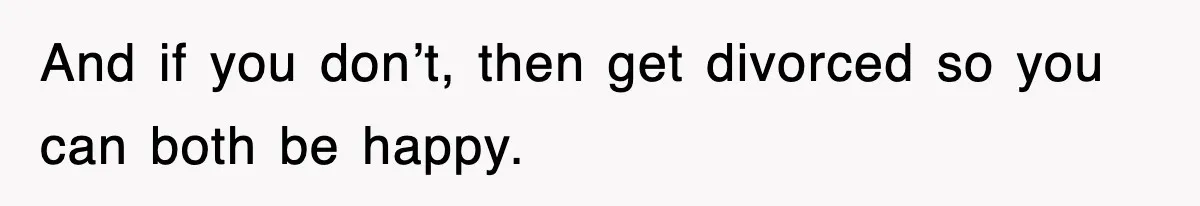 And if you don’t, then get divorced so you can both be happy.
