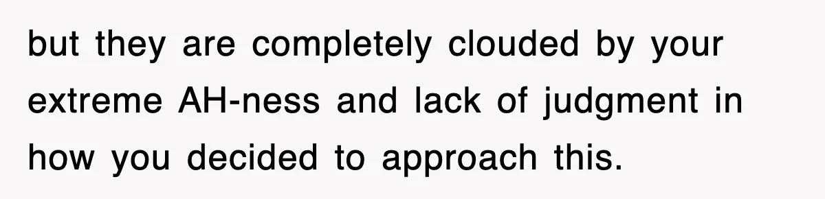 but they are completely clouded by your extreme AH-ness and lack of judgment in how you decided to approach this.