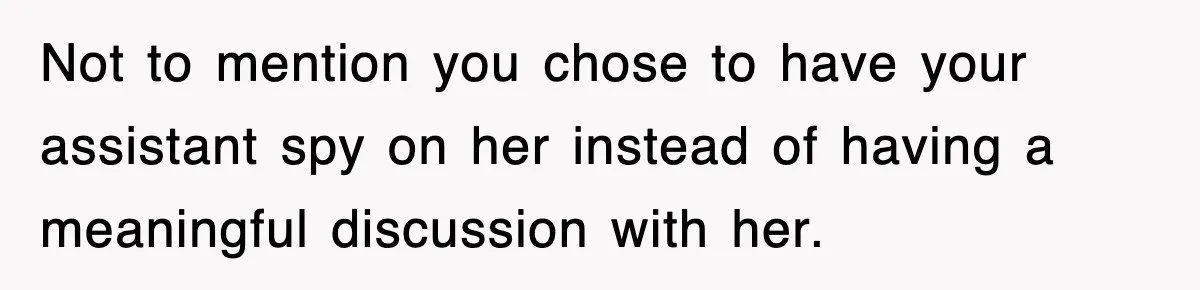 Not to mention you chose to have your assistant spy on her instead of having a meaningful discussion with her.