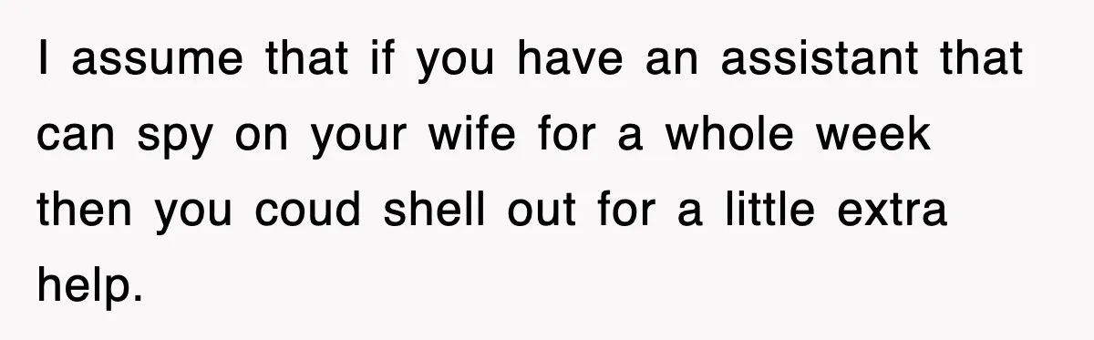I assume that if you have an assistant that can spy on your wife for a whole week then you coud shell out for a little extra help.