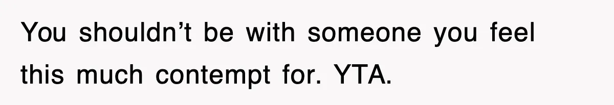 You shouldn’t be with someone you feel this much contempt for. YTA.