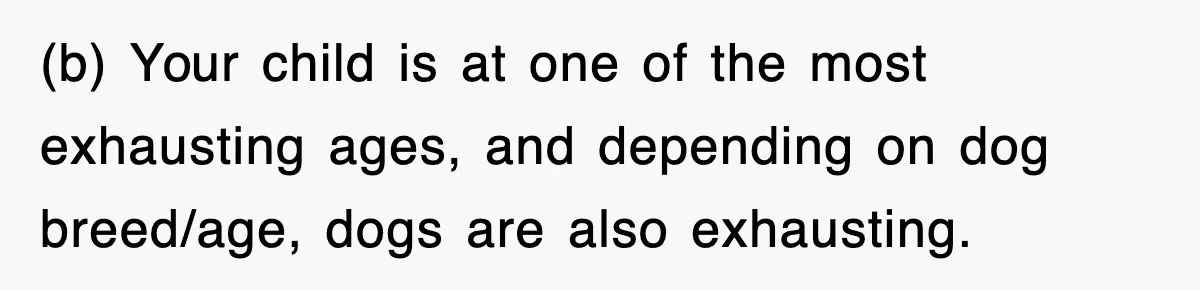 (b) Your child is at one of the most exhausting ages, and depending on dog breed/age, dogs are also exhausting.