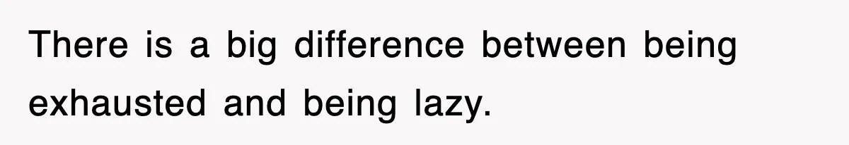 There is a big difference between being exhausted and being lazy.