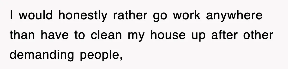 I would honestly rather go work anywhere than have to clean my house up after other demanding people,