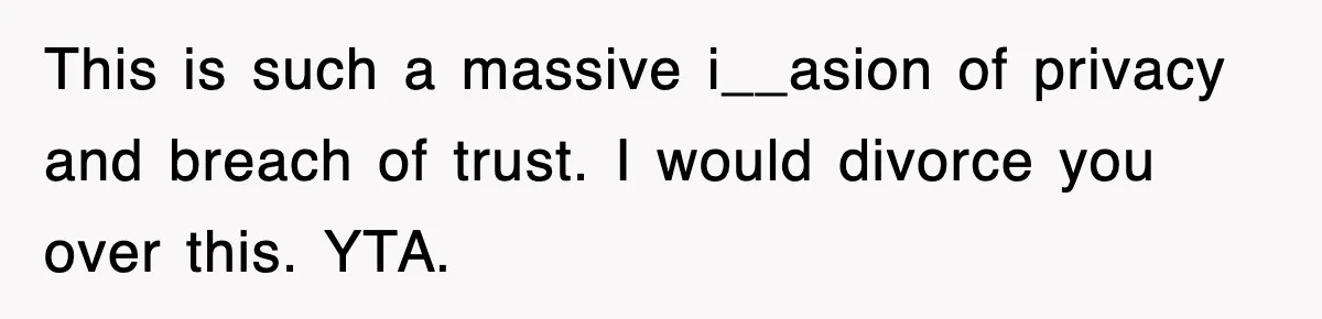 This is such a massive i__asion of privacy and breach of trust. I would divorce you over this. YTA.