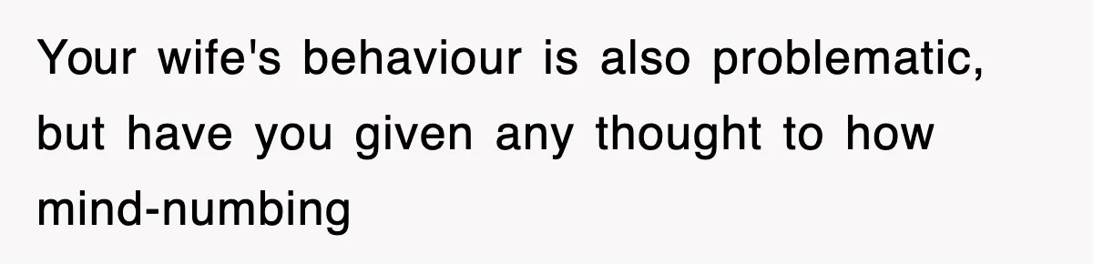 Your wife's behaviour is also problematic, but have you given any thought to how mind-numbing