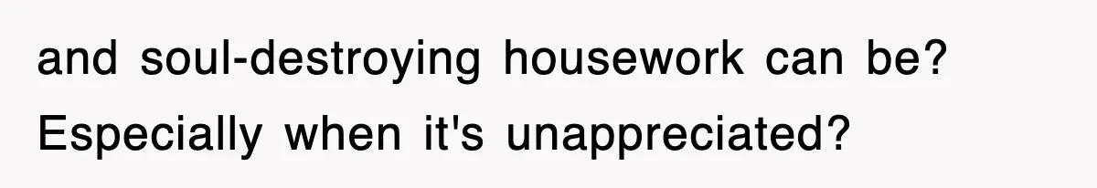 and soul-destroying housework can be? Especially when it's unappreciated?