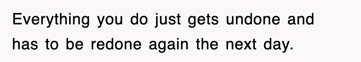 Everything you do just gets undone and has to be redone again the next day.