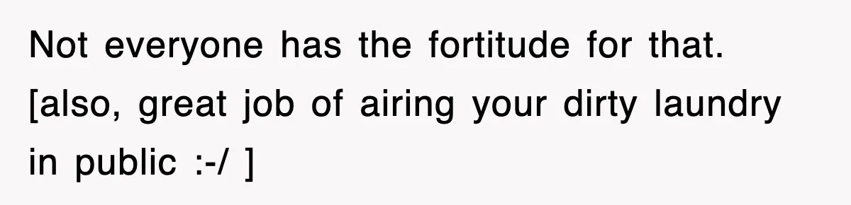 Not everyone has the fortitude for that. [also, great job of airing your dirty laundry in public :-/ ]