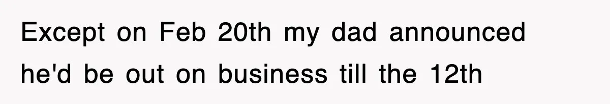 Except on Feb 20th my dad announced he'd be out on business till the 12th