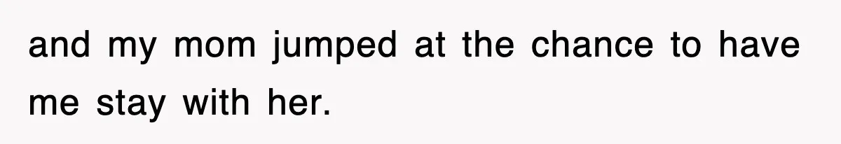 and my mom jumped at the chance to have me stay with her.