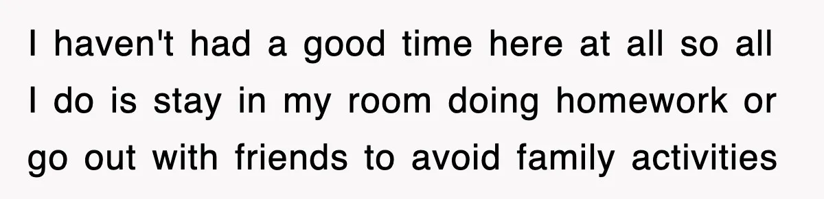 I haven't had a good time here at all so all I do is stay in my room doing homework or go out with friends to avoid family activities